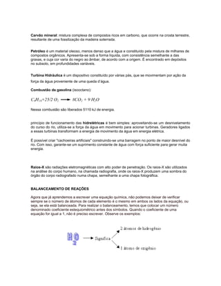 Carvão mineral: mistura complexa de compostos ricos em carbono, que ocorre na crosta terrestre,
resultante de uma fossilização da madeira soterrada.
Petróleo é um material oleoso, menos denso que a água e constituído pela mistura de milhares de
compostos orgânicos. Apresenta-se sob a forma líquida, com consistência semelhante a das
graxas, e cuja cor varia do negro ao âmbar, de acordo com a origem. É encontrado em depósitos
no subsolo, em profundidades variáveis.
Turbina Hidráulica é um dispositivo constituído por várias pás, que se movimentam por ação da
força da água proveniente de uma queda d’água.
Combustão da gasolina (isooctano):
Nessa combustão são liberados 5110 kJ de energia.
princípio de funcionamento das hidrelétricas é bem simples: aproveitando-se um desnivelamento
do curso do rio, utiliza-se a força da água em movimento para acionar turbinas. Geradores ligados
a essas turbinas transformam a energia de movimento da água em energia elétrica.
É possível criar "cachoeiras artificiais" construindo-se uma barragem no ponto de maior desnível do
rio. Com isso, garante-se um suprimento constante de água com força suficiente para gerar muita
energia.
Raios-X são radiações eletromagnéticas com alto poder de penetração. Os raios-X são utilizados
na análise do corpo humano, na chamada radiografia, onde os raios-X produzem uma sombra do
órgão do corpo radiografado numa chapa, semelhante a uma chapa fotográfica.
BALANCEAMENTO DE REAÇÕES
Agora que já aprendemos a escrever uma equação química, não podemos deixar de verificar
sempre se o número de átomos de cada elemento é o mesmo em ambos os lados da equação, ou
seja, se ela está balanceada. Para realizar o balanceamento, temos que colocar um número
denominado coeficiente estequiométrico antes dos símbolos. Quando o coeficiente de uma
equação for igual a 1, não é preciso escrever. Observe os exemplos:
 