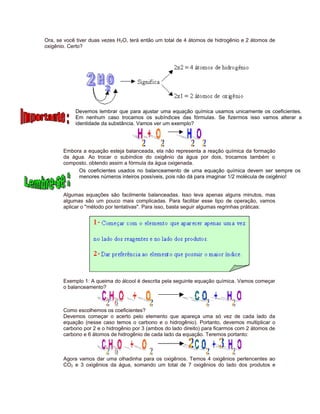 Ora, se você tiver duas vezes H2O, terá então um total de 4 átomos de hidrogênio e 2 átomos de
oxigênio. Certo?
Devemos lembrar que para ajustar uma equação química usamos unicamente os coeficientes.
Em nenhum caso trocamos os subíndices das fórmulas. Se fizermos isso vamos alterar a
identidade da substância. Vamos ver um exemplo?
Embora a equação esteja balanceada, ela não representa a reação química da formação
da água. Ao trocar o subíndice do oxigênio da água por dois, trocamos também o
composto, obtendo assim a fórmula da água oxigenada.
Os coeficientes usados no balanceamento de uma equação química devem ser sempre os
menores números inteiros possíveis, pois não dá para imaginar 1/2 molécula de oxigênio!
Algumas equações são facilmente balanceadas. Isso leva apenas alguns minutos, mas
algumas são um pouco mais complicadas. Para facilitar esse tipo de operação, vamos
aplicar o "método por tentativas". Para isso, basta seguir algumas regrinhas práticas:
Exemplo 1: A queima do álcool é descrita pela seguinte equação química. Vamos começar
o balanceamento?
Como escolhemos os coeficientes?
Devemos começar o acerto pelo elemento que apareça uma só vez de cada lado da
equação (nesse caso temos o carbono e o hidrogênio). Portanto, devemos multiplicar o
carbono por 2 e o hidrogênio por 3 (ambos do lado direito) para ficarmos com 2 átomos de
carbono e 6 átomos de hidrogênio de cada lado da equação. Teremos portanto:
Agora vamos dar uma olhadinha para os oxigênios. Temos 4 oxigênios pertencentes ao
CO2 e 3 oxigênios da água, somando um total de 7 oxigênios do lado dos produtos e
 