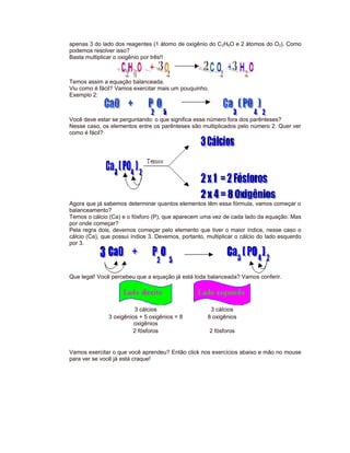 apenas 3 do lado dos reagentes (1 átomo de oxigênio do C2H6O e 2 átomos do O2). Como
podemos resolver isso?
Basta multiplicar o oxigênio por três!!
Temos assim a equação balanceada.
Viu como é fácil? Vamos exercitar mais um pouquinho.
Exemplo 2:
Você deve estar se perguntando: o que significa esse número fora dos parênteses?
Nesse caso, os elementos entre os parênteses são multiplicados pelo número 2. Quer ver
como é fácil?
Agora que já sabemos determinar quantos elementos têm essa fórmula, vamos começar o
balanceamento?
Temos o cálcio (Ca) e o fósforo (P), que aparecem uma vez de cada lado da equação. Mas
por onde começar?
Pela regra dois, devemos começar pelo elemento que tiver o maior índice, nesse caso o
cálcio (Ca), que possui índice 3. Devemos, portanto, multiplicar o cálcio do lado esquerdo
por 3.
Que legal! Você percebeu que a equação já está toda balanceada? Vamos conferir.
3 cálcios 3 cálcios
3 oxigênios + 5 oxigênios = 8
oxigênios
8 oxigênios
2 fósforos 2 fósforos
Vamos exercitar o que você aprendeu? Então click nos exercícios abaixo e mão no mouse
para ver se você já está craque!
 
