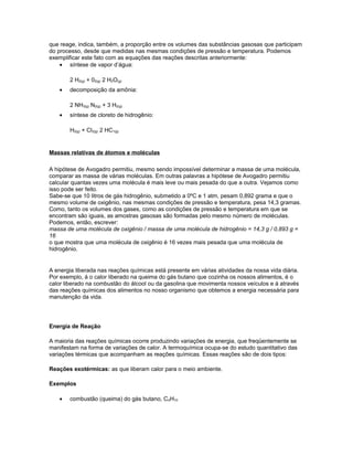 que reage, indica, também, a proporção entre os volumes das substâncias gasosas que participam
do processo, desde que medidas nas mesmas condições de pressão e temperatura. Podemos
exemplificar este fato com as equações das reações descritas anteriormente:
• síntese de vapor d’água:
2 H2(g) + 02(g) 2 H2O(g)
• decomposição da amônia:
2 NH3(g) N2(g) + 3 H2(g)
• síntese de cloreto de hidrogênio:
H2(g) + Cl2(g) 2 HC1(g)
Massas relativas de átomos e moléculas
A hipótese de Avogadro permitiu, mesmo sendo impossível determinar a massa de uma molécula,
comparar as massa de várias moléculas. Em outras palavras a hipótese de Avogadro permitiu
calcular quantas vezes uma molécula é mais leve ou mais pesada do que a outra. Vejamos como
isso pode ser feito.
Sabe-se que 10 litros de gás hidrogênio, submetido a 0ºC e 1 atm, pesam 0,892 grama e que o
mesmo volume de oxigênio, nas mesmas condições de pressão e temperatura, pesa 14,3 gramas.
Como, tanto os volumes dos gases, como as condições de pressão e temperatura em que se
encontram são iguais, as amostras gasosas são formadas pelo mesmo número de moléculas.
Podemos, então, escrever:
massa de uma molécula de oxigênio / massa de uma molécula de hidrogênio = 14,3 g / 0,893 g =
16
o que mostra que uma molécula de oxigênio é 16 vezes mais pesada que uma molécula de
hidrogênio.
A energia liberada nas reações químicas está presente em várias atividades da nossa vida diária.
Por exemplo, á o calor liberado na queima do gás butano que cozinha os nossos alimentos, é o
calor liberado na combustão do álcool ou da gasolina que movimenta nossos veículos e á através
das reações químicas dos alimentos no nosso organismo que obtemos a energia necessária para
manutenção da vida.
Energia de Reação
A maioria das reações químicas ocorre produzindo variações de energia, que freqüentemente se
manifestam na forma de variações de calor. A termoquímica ocupa-se do estudo quantitativo das
variações térmicas que acompanham as reações químicas. Essas reações são de dois tipos:
Reações exotérmicas: as que liberam calor para o meio ambiente.
Exemplos
• combustão (queima) do gás butano, C4H10
 