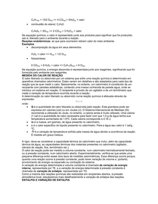 C4H10(g) + 13/2 O2(g) => 4 CO2(g) + 5H20(g) + calor
• combustão do etanol, C2H60:
C2H60(l) + 3O2(g) => 2 CO2(g) + 3 H2O(g) + calor
Na equação química, o calor é representado junto aos produtos para significar que foi produzido,
isto á, liberado para o ambiente durante a reação.
Reações endotérmicas: as que para ocorrerem retiram calor do meio ambiente.
Exemplos
• decomposição da água em seus elementos:
H20(l) + calor => H2(g) + 1/2 O2(g)
• fotossíntese:
6 CO2(g) + 6 H20(l) + calor => C6H12O6(aq) + 6 O2(g)
Na equação química, a energia absorvida á representada junto aos reagentes, significando que foi
fornecida pelo ambiente aos reagentes.
MEDIDA DO CALOR DE REAÇÃO
O calor liberado ou absorvido por um sistema que sofre uma reação química á determinado em
aparelhos chamados calorímetros. Estes variam em detalhes e são adaptados para cada tipo de
reação que se quer medir o calor. Basicamente, no entanto, um calorímetro é constituído de um
recipiente com paredes adiabáticas, contendo uma massa conhecida de parede água, onde se
introduz um sistema em reação. O recipiente é provido de um agitador e de um termômetro que
mede a variação de temperatura ocorrida durante a reação.
A determinação do calor liberado ou absorvido numa reação química á efetuada através da
expressão:
onde:
• Q é a quantidade de calor liberada ou absorvida pela reação. Esta grandeza pode ser
expressa em calorias (cal) ou em Joules (J). O Sistema Internacional de Medidas (SI)
recomenda a utilização do Joule, no entanto, a caloria ainda é muito utilizada. Uma caloria
(1 cal) é a quantidade de calor necessária para fazer com que 1,0 g de água tenha sua
temperatura aumentada de 1,0ºC. Cada caloria corresponde a 4,18 J;
• m é a massa, em gramas, de água presente no calorímetro;
• c é o calor especifico do liquido presente no calorímetro. Para a água seu valor é 1 cal/g .
ºC;
• é a variação de temperatura sofrida pela massa de água devido a ocorrência da reação.
É medida em graus Celsius.
A rigor, deve-se considerar a capacidade térmica do calorímetro que inclui, além da capacidade
térmica da água, as capacidades térmicas dos materiais presentes no calorímetro (agitador,
câmara de reação, fios, termômetro etc.).
O calor de reação pode ser medido a volume constante, num calorímetro hermeticamente fechado,
ou à pressão constante, num calorímetro aberto. Experimentalmente, verifica-se que existe uma
pequena diferença entre esses dois tipos de medidas calorimétricas. Essa diferença ocorre porque,
quando uma reação ocorre à pressão constante, pode haver variação de volume e, portanto,
envolvimento de energia na expansão ou contração do sistema.
A variação de energia determinada a volume constante é chamada de variação de energia
interna, representada por ?E, e a variação de energia determinada à pressão constante é
chamada de variação de entalpia, representada por ?H.
Como a maioria das reações químicas são realizadas em recipientes abertos, à pressão
atmosférica local, estudaremos mais detalhadamente a variação de entalpia das reações.
ENTALPIA E VARIAÇÃO DE ENTALPIA
 