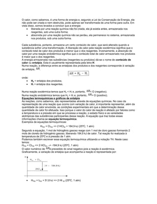 O calor, como sabemos, é uma forma de energia e, segundo a Lei da Conservação da Energia, ela
não pode ser criada e nem destruída, pode apenas ser transformada de uma forma para outra. Em
vista disso, somos levados a concluir que a energia:
• liberada por uma reação química não foi criada, ela já existia antes, armazenada nos
reagentes, sob uma outra forma;
• absorvida por uma reação química não se perdeu, ela permanece no sistema, armazenada
nos produtos, sob uma outra forma.
Cada substância, portanto, armazena um certo conteúdo de calor, que será alterado quando a
substância sofrer uma transformação. A liberação de calor pela reação exotérmica significa que o
conteúdo total de calor dos produtos á menor que o dos reagentes. Inversamente, a absorção de
calor por uma reação endotérmica significa que o conteúdo total de calor armazenado nos produtos
é maior que o dos reagentes.
A energia armazenada nas substâncias (reagentes ou produtos) dá-se o nome de conteúdo de
calor ou entalpia. Esta é usualmente representada pela letra H.
Numa reação, a diferença entre as entalpias dos produtos e dos reagentes corresponde à variação
de entalpia, .
onde:
• Hp = entalpia dos produtos;
• Hr = entalpia dos reagentes.
Numa reação exotérmica temos que Hp < Hr e, portanto, < O (negativo).
Numa reação endotérmica temos que Hp > Hr e, portanto, > O (positivo).
Equações termoquímicas e gráficos de entalpia
As reações, como sabemos, são representadas através de equações químicas. No caso da
representação de uma reação que ocorre com variação de calor, é importante representar, além da
quantidade de calor envolvida, as condições experimentais em que a determinação dessa
quantidade de calor foi efetuada. Isso porque o valor do calor de reação é afetado por fatores como
a temperatura e a pressão em que se processa a reação, o estado físico e as variedades
alotrópicas das substâncias participantes dessa reação. A equação que traz todas essas
informações chama-se equação termoquímica.
Exemplos de equações termoquímicas:
H2(g) + Cl2(g) => 2 HCl(g) + 184,9 kJ (25ºC, 1 atm)
Segundo a equação, 1 mol de hidrogênio gasoso reage com 1 mol de cloro gasoso formando 2
mols de cloreto de hidrogénio gasoso, liberando 184,9 kJ de calor. Tal reação foi realizada à
temperatura de 25ºC e à pressão de 1 atm.
Podemos também escrever essa equação termoquímica utilizando a notação ?H. Neste caso
temos:
H2(g) + Cl2(g) => 2 HCl(g), = -184,9 kJ (25ºC, 1 atm)
O valor numérico de é precedido do sinal negativo pois a reação é exotérmica.
Graficamente, a variação de entalpia que acompanha a reação é representada por:
• H2(g) + I2(g) + 51,8 kJ => 2 HI (g) (25ºC, 1 atm)
 