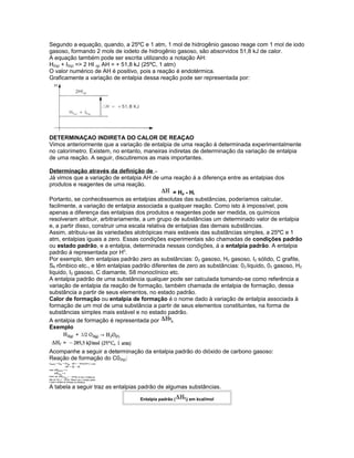 Segundo a equação, quando, a 25ºC e 1 atm, 1 mol de hidrogênio gasoso reage com 1 mol de iodo
gasoso, formando 2 mols de iodeto de hidrogênio gasoso, são absorvidos 51,8 kJ de calor.
A equação também pode ser escrita utilizando a notação AH:
H2(g) + I2(g) => 2 HI (g) AH = + 51,8 kJ (25ºC, 1 atm)
O valor numérico de AH é positivo, pois a reação é endotérmica.
Graficamente a variação de entalpia dessa reação pode ser representada por:
DETERMINAÇAO INDIRETA DO CALOR DE REAÇAO
Vimos anteriormente que a variação de entalpia de uma reação á determinada experimentalmente
no calorímetro. Existem, no entanto, maneiras indiretas de determinação da variação de entalpia
de uma reação. A seguir, discutiremos as mais importantes.
Determinação através da definição de
Já vimos que a variação de entalpia AH de uma reação á a diferença entre as entalpias dos
produtos e reagentes de uma reação.
= Hp - Hr
Portanto, se conhecêssemos as entalpias absolutas das substâncias, poderíamos calcular,
facilmente, a variação de entalpia associada a qualquer reação. Como isto á impossível, pois
apenas a diferença das entalpias dos produtos e reagentes pode ser medida, os químicos
resolveram atribuir, arbitrariamente, a um grupo de substâncias um determinado valor de entalpia
e, a partir disso, construir uma escala relativa de entalpias das demais substâncias.
Assim, atribuiu-se às variedades alotrópicas mais estáveis das substâncias simples, a 25ºC e 1
atm, entalpias iguais a zero. Essas condições experimentais são chamadas de condições padrão
ou estado padrão, e a entalpia, determinada nessas condições, á a entalpia padrão. A entalpia
padrão á representada por H0
.
Por exemplo, têm entalpias padrão zero as substâncias: 02 gasoso, H2 gasoso, I2 sólido, C grafite,
S8 rômbico etc., e têm entalpias padrão diferentes de zero as substâncias: 02 liquido, 03 gasoso, H2
liquido, I2 gasoso, C diamante, S8 monoclínico etc.
A entalpia padrão de uma substância qualquer pode ser calculada tomando-se como referência a
variação de entalpia da reação de formação, também chamada de entalpia de formação, dessa
substância a partir de seus elementos, no estado padrão.
Calor de formação ou entalpia de formação é o nome dado à variação de entalpia associada à
formação de um mol de uma substância a partir de seus elementos constituintes, na forma de
substâncias simples mais estável e no estado padrão.
A entalpia de formação é representada por 0
f.
Exemplo
Acompanhe a seguir a determinação da entalpia padrão do dióxido de carbono gasoso:
Reação de formação do C02(g):
A tabela a seguir traz as entalpias padrão de algumas substâncias.
Entalpia padrão ( 0
f) em kcal/mol
 