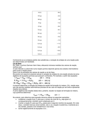 H20 (l)
HCl (g)
HBr (g)
Hl (g)
CO (g)
CO2 (g)
NH3 (g)
SO2 (g)
CH4 (g)
C2H4 (g)
C2H6 (g)
C2H2 (g)
C6H6 (l)
- 68,3
- 22,0
- 8,6
+ 6,2
- 26,4
- 94,1
- 11,0
- 70,9
- 17,9
+ 11,0
- 20,5
+ 53,5
+ 12,3
Conhecendo-se as entalpias padrão das substâncias, a variação de entalpia de uma reação pode
ser determinada com facilidade.
Lei de Hess
Em 1849, o químico Germain Henri Hess, efetuando inúmeras medidas dos calores de reação,
verificou que:
O calor liberado ou absorvido numa reação química depende apenas dos estados intermediários
pelos quais a reação passa.
Esta é a lei da atividade dos calores de reação ou lei de Hess.
De acordo com essa lei é possível calcular a variação de entalpia de uma reação através da soma
algébrica de equações químicas que possuam conhecidos. Por exemplo, a partir das equações:
é possível determinar a variação de entalpia da reação de formação do metano, CH4, reação essa
que não permite medidas calorimétricas precisas de seu calor de reação por ser lenta e apresentar
reações secundárias.
A soma algébrica das reações dadas deve, portanto, resultar na reação de formação do metano,
cujo queremos determinar:
No entanto, para obtermos essa equação devemos efetuar as seguintes operações:
• multiplicar a reação II por 2, para que o número de mols de H2(g) seja igual a 2,
consequentemente o também será multiplicado por 2;
• inverter a reação III, para que CH4(g) passe para o segundo membro da equação. Em vista
disso, o também terá seu sinal invertido, isto é, se a reação é exotérmica, invertendo-se o
seu sentido, passará a ser endotérmica e vice-versa;
• somar algebricamente as equações e os .
 