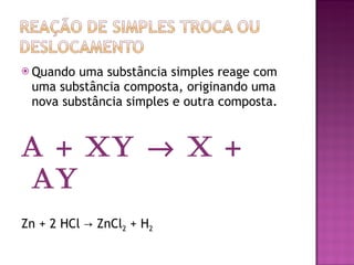 Quando uma substância simples reage com uma substância composta, originando uma nova substância simples e outra composta.  A + XY    X + AY Zn + 2 HCl -> ZnCl 2  + H 2 