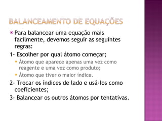 Para balancear uma equação mais facilmente, devemos seguir as seguintes regras: 1- Escolher por qual átomo começar; Átomo que aparece apenas uma vez como reagente e uma vez como produto; Átomo que tiver o maior índice. 2- Trocar os índices de lado e usá-los como coeficientes; 3- Balancear os outros átomos por tentativas. 