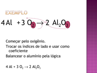 Al  +  O 2      Al 2 O 3  Começar pelo oxigênio.  Trocar os índices de lado e usar como coeficiente Balancear o alumínio pela lógica 4 Al + 3 O 2     2 Al 2 O 3 3 2 4 