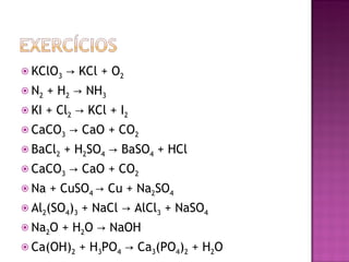 KClO 3  -> KCl + O 2 N 2  + H 2  -> NH 3 KI + Cl 2  -> KCl + I 2 CaCO 3  -> CaO + CO 2 BaCl 2  + H 2 SO 4  -> BaSO 4  + HCl CaCO 3  -> CaO + CO 2 Na + CuSO 4  -> Cu + Na 2 SO 4 Al 2 (SO 4 ) 3  + NaCl -> AlCl 3  + NaSO 4 Na 2 O + H 2 O -> NaOH Ca(OH) 2  + H 3 PO 4  -> Ca 3 (PO 4 ) 2  + H 2 O 
