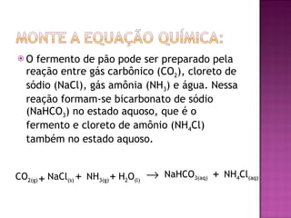 O fermento de pão pode ser preparado pela reação entre gás carbônico (CO 2 ), cloreto de sódio (NaCl), gás amônia (NH 3 ) e água. Nessa reação formam-se bicarbonato de sódio (NaHCO 3 ) no estado aquoso, que é o fermento e cloreto de amônio (NH 4 Cl) também no estado aquoso. CO 2(g) NaCl (s) NH 3(g) H 2 O (l) NaHCO 3(aq) NH 4 Cl (aq) + + + +  