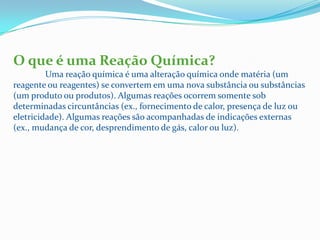 O que é uma Reação Química?
         Uma reação química é uma alteração química onde matéria (um
reagente ou reagentes) se convertem em uma nova substância ou substâncias
(um produto ou produtos). Algumas reações ocorrem somente sob
determinadas circuntâncias (ex., fornecimento de calor, presença de luz ou
eletricidade). Algumas reações são acompanhadas de indicações externas
(ex., mudança de cor, desprendimento de gás, calor ou luz).
 