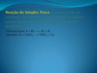Fórmula Geral: A + BC ---> AC + B
Exemplo: Fe + CuSO4 ---> FeSO4 + Cu
 