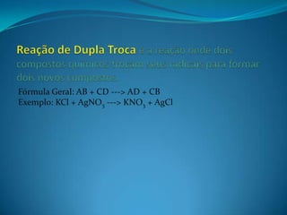 Fórmula Geral: AB + CD ---> AD + CB
Exemplo: KCl + AgNO3 ---> KNO3 + AgCl
 
