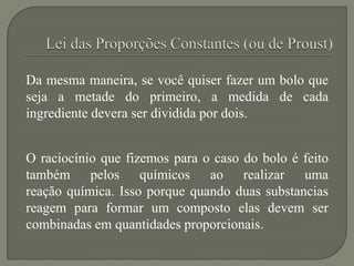 Da mesma maneira, se você quiser fazer um bolo que
seja a metade do primeiro, a medida de cada
ingrediente devera ser dividida por dois.
O raciocínio que fizemos para o caso do bolo é feito
também pelos químicos ao realizar uma
reação química. Isso porque quando duas substancias
reagem para formar um composto elas devem ser
combinadas em quantidades proporcionais.
 
