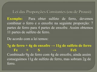 Exemplo: Para obter sulfeto de ferro, devemos
combinar o ferro e o enxofre na seguinte proporção: 7
partes de ferro para 4 partes de enxofre. Assim obtemos
11 partes de sulfeto de ferro.
De acordo com a lei temos:
7g de ferro + 4g de enxofre → 11g de sulfeto de ferro
Fe + S → FeS
Combinado 9g de ferro com 4g de enxofre, ainda assim
conseguimos 11g de sulfeto de ferro, mas sobram 2g de
ferro.
 