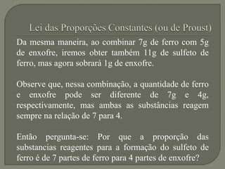Da mesma maneira, ao combinar 7g de ferro com 5g
de enxofre, iremos obter também 11g de sulfeto de
ferro, mas agora sobrará 1g de enxofre.
Observe que, nessa combinação, a quantidade de ferro
e enxofre pode ser diferente de 7g e 4g,
respectivamente, mas ambas as substâncias reagem
sempre na relação de 7 para 4.
Então pergunta-se: Por que a proporção das
substancias reagentes para a formação do sulfeto de
ferro é de 7 partes de ferro para 4 partes de enxofre?
 