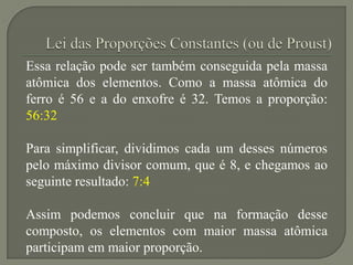 Essa relação pode ser também conseguida pela massa
atômica dos elementos. Como a massa atômica do
ferro é 56 e a do enxofre é 32. Temos a proporção:
56:32
Para simplificar, dividimos cada um desses números
pelo máximo divisor comum, que é 8, e chegamos ao
seguinte resultado: 7:4
Assim podemos concluir que na formação desse
composto, os elementos com maior massa atômica
participam em maior proporção.
 