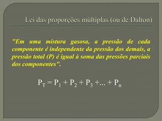 "Em uma mistura gasosa, a pressão de cada
componente é independente da pressão dos demais, a
pressão total (P) é igual à soma das pressões parciais
dos componentes".
PT = P1 + P2 + P3 +... + Pn
 