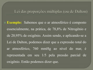  Exemplo: Sabemos que o ar atmosférico é composto
essencialmente, na prática, de 78,8% de Nitrogênio e
de 20,95% de oxigênio. Assim sendo, e aplicando-se a
Lei de Dalton, podemos dizer que a expressão total do
ar atmosférico, 760 mmHg ao nível do mar, é
representada em seu 1/5 pela pressão parcial de
oxigênio. Então podemos dizer que.
 