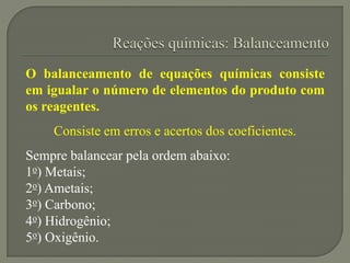 O balanceamento de equações químicas consiste
em igualar o número de elementos do produto com
os reagentes.
Consiste em erros e acertos dos coeficientes.
Sempre balancear pela ordem abaixo:
1o) Metais;
2o) Ametais;
3o) Carbono;
4o) Hidrogênio;
5o) Oxigênio.
 