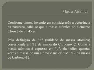 Conforme vimos, levando em consideração a ocorrência
na natureza, sabe-se que a massa atômica do elemento
Cloro é de 35,45 u.
Pela definição de "u" (unidade de massa atômica)
corresponde a 1/12 da massa do Carbono-12. Como a
massa atômica é expressa em "u", ela indica quantas
vezes a massa de um átomo é maior que 1/12 da massa
de Carbono-12.
 