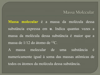 Massa molecular é a massa da molécula dessa
substância expressa em u. Indica quantas vezes a
massa da molécula dessa substância é maior que a
massa de 1/12 do átomo de 12C.
A massa molecular de uma substância é
numericamente igual à soma das massas atômicas de
todos os átomos da molécula dessa substância.
 