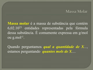 Massa molar é a massa de substância que contém
6,02.1023 entidades representadas pela fórmula
dessa substância. É comumente expressa em g/mol
ou g.mol-1.
Quando perguntamos qual a quantidade de X...,
estamos perguntando quantos mols de X....
 
