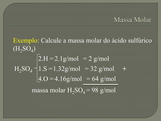 Exemplo: Calcule a massa molar do ácido sulfúrico
(H2SO4)
2.H = 2.1g/mol = 2 g/mol
1.S =1.32g/mol = 32 g/mol
4.O = 4.16g/mol = 64 g/mol
H2SO4
massa molar H2SO4 = 98 g/mol
+
 