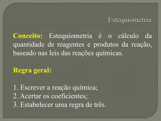 Conceito: Estequiometria é o cálculo da
quantidade de reagentes e produtos da reação,
baseado nas leis das reações químicas.
Regra geral:
1. Escrever a reação química;
2. Acertar os coeficientes;
3. Estabelecer uma regra de três.
 