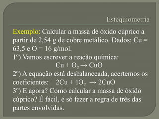Exemplo: Calcular a massa de óxido cúprico a
partir de 2,54 g de cobre metálico. Dados: Cu =
63,5 e O = 16 g/mol.
1º) Vamos escrever a reação química:
Cu + O2 → CuO
2º) A equação está desbalanceada, acertemos os
coeficientes: 2Cu + 1O2 → 2CuO
3º) E agora? Como calcular a massa de óxido
cúprico? É fácil, é só fazer a regra de três das
partes envolvidas.
 