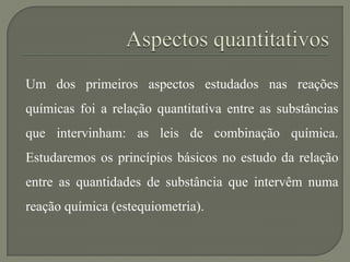 Um dos primeiros aspectos estudados nas reações
químicas foi a relação quantitativa entre as substâncias
que intervinham: as leis de combinação química.
Estudaremos os princípios básicos no estudo da relação
entre as quantidades de substância que intervêm numa
reação química (estequiometria).
 