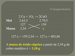 2 Cu + 1O2 → 2CuO
Mol 2.63,5 2.79,5
127 159
Massa 2,54 x
127.x = 159.2,54 → 127.x = 403,86
A massa de óxido cúprico a partir de 2,54 g de
cobre metálico é = 3,18 g
 