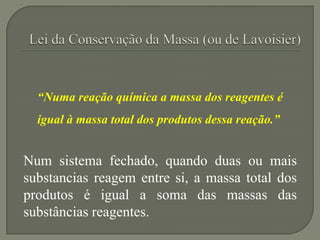 “Numa reação química a massa dos reagentes é
igual à massa total dos produtos dessa reação.”
Num sistema fechado, quando duas ou mais
substancias reagem entre si, a massa total dos
produtos é igual a soma das massas das
substâncias reagentes.
 