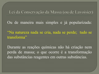 Ou de maneira mais simples e já popularizada:
“Na natureza nada se cria, nada se perde; tudo se
transforma”
Durante as reações químicas não há criação nem
perda de massa; o que ocorre é a transformação
das substâncias reagentes em outras substâncias.
 