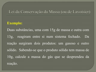 Exemplo:
Duas substâncias, uma com 15g de massa e outra com
13g, reagiram entre si num sistema fechado. Da
reação surgiram dois produtos: um gasoso e outro
sólido. Sabendo-se que o produto sólido tem massa de
10g, calcule a massa do gás que se desprendeu da
reação.
 