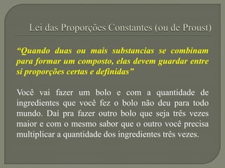“Quando duas ou mais substancias se combinam
para formar um composto, elas devem guardar entre
si proporções certas e definidas”
Você vai fazer um bolo e com a quantidade de
ingredientes que você fez o bolo não deu para todo
mundo. Daí pra fazer outro bolo que seja três vezes
maior e com o mesmo sabor que o outro você precisa
multiplicar a quantidade dos ingredientes três vezes.
 