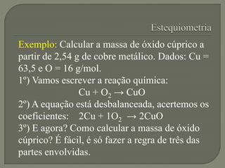 Exemplo: Calcular a massa de óxido cúprico a
partir de 2,54 g de cobre metálico. Dados: Cu =
63,5 e O = 16 g/mol.
1º) Vamo...