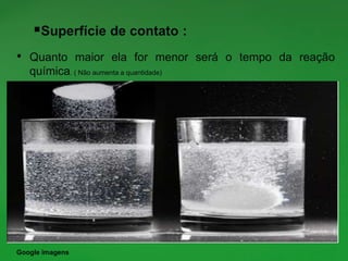 Superfície de contato :
• Quanto maior ela for menor será o tempo da reação
química. ( Não aumenta a quantidade)
Google imagens
 