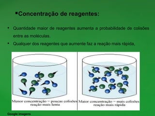 Concentração de reagentes:
• Quantidade maior de reagentes aumenta a probabilidade de colisões
entre as moléculas.
• Qualquer dos reagentes que aumente faz a reação mais rápida,
Google imagens
 