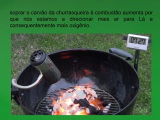 soprar o carvão da churrasqueira à combustão aumenta por
que nós estamos a direcionar mais ar para Lá e
consequentemente mais oxigênio.
 
