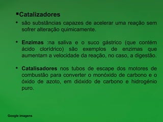 Catalizadores
• são substâncias capazes de acelerar uma reação sem
sofrer alteração quimicamente.
• Enzimas :na saliva e o suco gástrico (que contém
ácido clorídrico) são exemplos de enzimas que
aumentam a velocidade da reação, no caso, a digestão.
• Catalisadores nos tubos de escape dos motores de
combustão para converter o monóxido de carbono e o
óxido de azoto, em dióxido de carbono e hidrogénio
puro.
Google imagens
 
