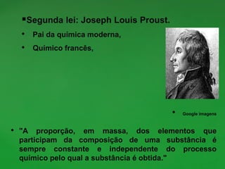 Segunda lei: Joseph Louis Proust.
• Pai da química moderna,
• Químico francês,
• Google imagens
• "A proporção, em massa, dos elementos que
participam da composição de uma substância é
sempre constante e independente do processo
químico pelo qual a substância é obtida."
 