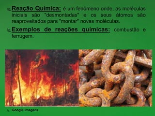  Reação Química: é um fenômeno onde, as moléculas
iniciais são "desmontadas" e os seus átomos são
reaproveitados para "montar" novas moléculas.
 Exemplos de reações químicas: combustão e
ferrugem.
 Google imagens
 