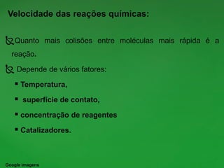 Velocidade das reações químicas:
Quanto mais colisões entre moléculas mais rápida é a
reação.
 Depende de vários fatores:
 Temperatura,
 superfície de contato,
 concentração de reagentes
 Catalizadores.
Google imagens
 