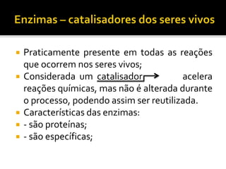  Praticamente presente em todas as reações
que ocorrem nos seres vivos;
 Considerada um catalisador acelera
reações químicas, mas não é alterada durante
o processo, podendo assim ser reutilizada.
 Características das enzimas:
 - são proteínas;
 - são específicas;
 