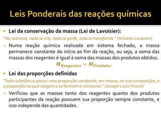 Lei da conservação da massa (Lei de Lavoisier):
“Na natureza, nada se cria, nada se perde, tudo se transforma.” (Antoine Lavoisier)
 Numa reação química realizada em sistema fechado, a massa
permanece constante do início ao fim da reação, ou seja, a soma das
massas dos reagentes é igual à soma das massas dos produtos obtidos.
 Lei das proporções definidas
“Toda substância possui uma proporção constante, em massa, na sua composição, e
a proporção na qual reagem e se formam é constante.” (Joseph Louis Proust)
 Verificou que as massas tanto dos reagentes quanto dos produtos
participantes da reação possuem sua proporção sempre constante, e
isso independe das quantidades.
𝑴 𝑹𝒆𝒂𝒈𝒆𝒏𝒕𝒆𝒔 = 𝑴 𝑷𝒓𝒐𝒅𝒖𝒕𝒐𝒔
 