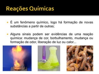  É um fenômeno químico, logo há formação de novas
substâncias a partir de outras;
 Alguns sinais podem ser evidências de uma reação
química: mudança de cor, borbulhamento, mudança ou
formação de odor, liberação de luz ou calor...
 