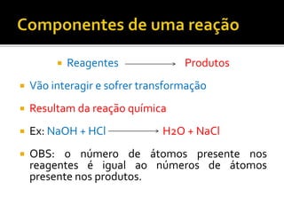  Reagentes Produtos
 Vão interagir e sofrer transformação
 Resultam da reação química
 Ex: NaOH + HCl H2O + NaCl
 OBS: o número de átomos presente nos
reagentes é igual ao números de átomos
presente nos produtos.
 
