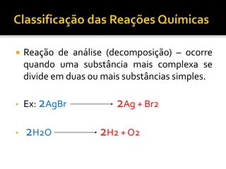  Reação de análise (decomposição) – ocorre
quando uma substância mais complexa se
divide em duas ou mais substâncias simples.
• Ex: 2AgBr 2Ag + Br2
• 2H2O 2H2 + O2
 