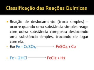  Reação de deslocamento (troca simples) –
ocorre quando uma substância simples reage
com outra substância composta deslocando
uma substância simples, trocando de lugar
com ela.
• Ex: Fe + CuSO4 FeSO4 + Cu
• Fe + 2HCl FeCl2 + H2
 