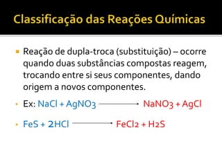  Reação de dupla-troca (substituição) – ocorre
quando duas substâncias compostas reagem,
trocando entre si seus componentes, dando
origem a novos componentes.
• Ex: NaCl + AgNO3 NaNO3 + AgCl
• FeS + 2HCl FeCl2 + H2S
 
